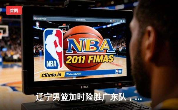 辽宁男篮加时险胜广东队，赵继伟关键三分锁定胜局