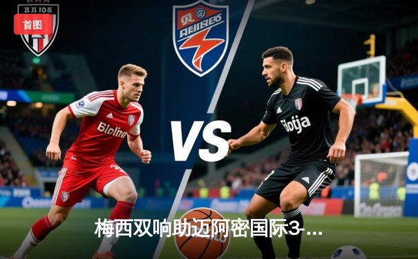 梅西双响助迈阿密国际3-1逆转休斯顿迪纳摩，美国公开杯挺进四强