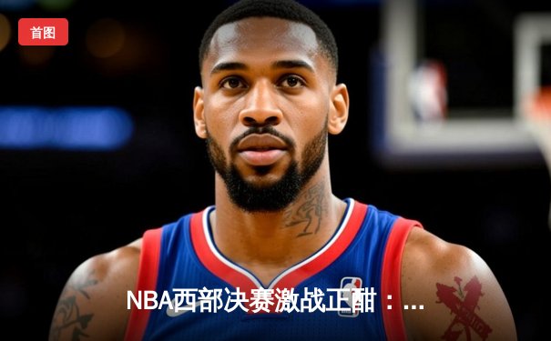 NBA西部决赛激战正酣：库里狂砍45分助勇士逆转独行侠，系列赛2-1领先