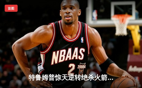 特鲁姆普惊天逆转绝杀火箭 2024斯诺克世锦赛上演史诗对决