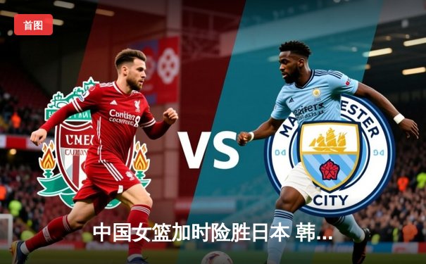 中国女篮加时险胜日本 韩旭23+12李梦关键三分定乾坤