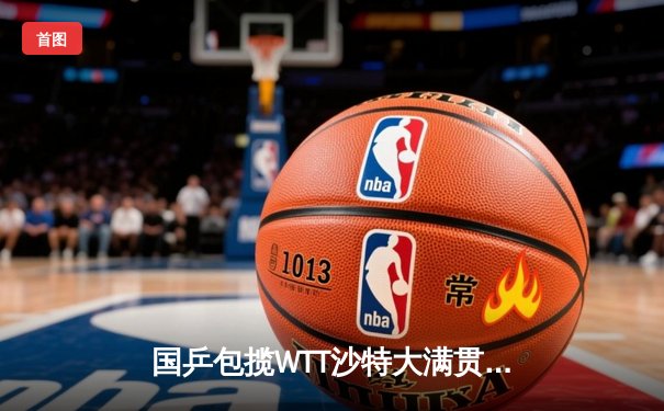 国乒包揽WTT沙特大满贯五冠 王楚钦孙颖莎登顶单打彰显统治力