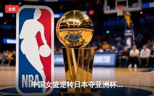 中国女篮逆转日本夺亚洲杯冠军，韩旭独揽26分荣膺MVP