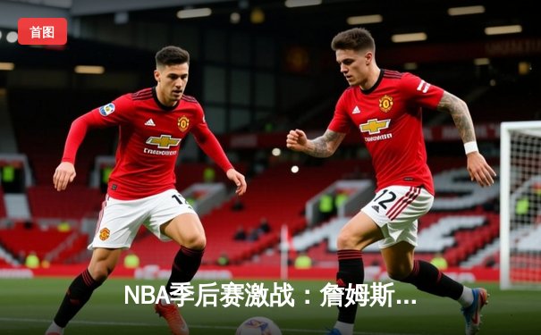 NBA季后赛激战：詹姆斯末节爆发砍18分，湖人加时险胜勇士总分2-1领先