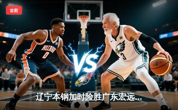 辽宁本钢加时险胜广东宏远，赵继伟33分导演惊天逆转