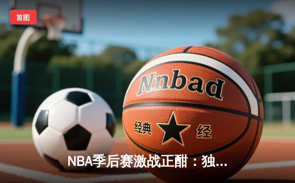 NBA季后赛激战正酣：独行侠东契奇三双险胜雷霆，系列赛战成2-2平