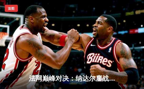 法网巅峰对决：纳达尔鏖战五盘险胜德约科维奇，第15次晋级半决赛