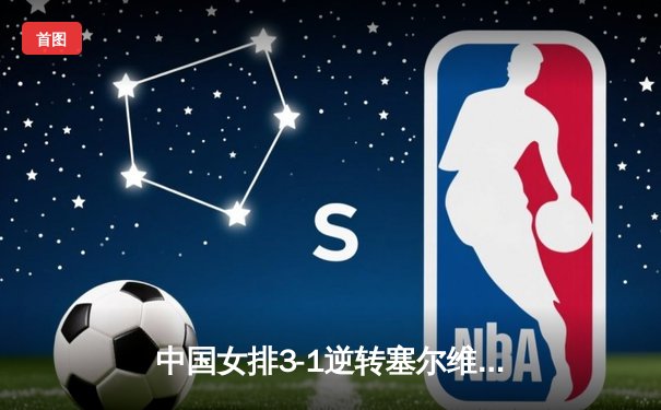 中国女排3-1逆转塞尔维亚 朱婷28分率队夺世联赛开门红
