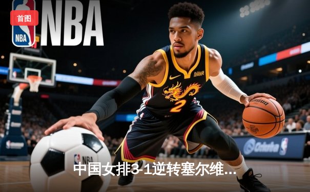 中国女排3-1逆转塞尔维亚 朱婷28分率队夺世联赛开门红